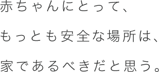 赤ちゃんにとって、もっとも安全な場所は、家であるべきだと思う。